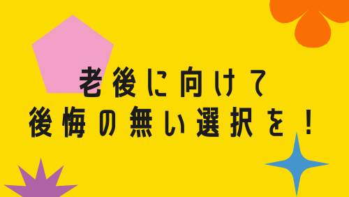 老後に向けて後悔の無い選択を！