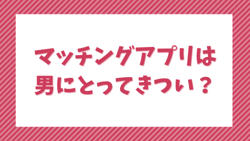 マッチングアプリは男にとってきつい？